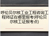 呼伦贝尔核工业工程咨询工程师证在哪里报考(呼伦贝尔核工证报考点)