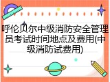 呼伦贝尔中级消防安全管理员考试时间地点及费用(中级消防试费用)
