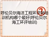 呼伦贝尔海洋工程环评师培训机构哪个最好(呼伦贝尔海工环评培训)
