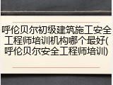 呼伦贝尔初级建筑施工安全工程师培训机构哪个最好(呼伦贝尔安全工程师培训)
