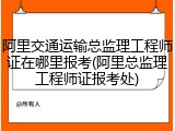 阿里交通运输总监理工程师证在哪里报考(阿里总监理工程师证报考处)