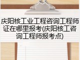 庆阳核工业工程咨询工程师证在哪里报考(庆阳核工咨询工程师报考点)