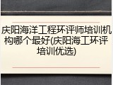 庆阳海洋工程环评师培训机构哪个最好(庆阳海工环评培训优选)