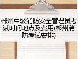 郴州中级消防安全管理员考试时间地点及费用(郴州消防考试安排)
