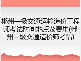 郴州一级交通运输造价工程师考试时间地点及费用(郴州一级交通造价师考情)