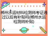郴州水运材料检测师考证通过以后有补贴吗(郴州水运检测师补贴)