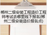 郴州二级安装工程造价工程师考试去哪里线下报名(郴州二级安装造价报名点)