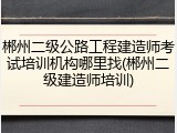 郴州二级公路工程建造师考试培训机构哪里找(郴州二级建造师培训)