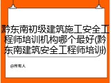 黔东南初级建筑施工安全工程师培训机构哪个最好(黔东南建筑安全工程师培训)