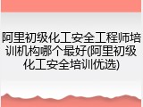 阿里初级化工安全工程师培训机构哪个最好(阿里初级化工安全培训优选)