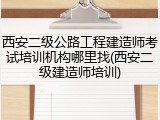 西安二级公路工程建造师考试培训机构哪里找(西安二级建造师培训)