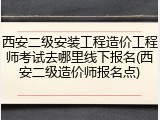 西安二级安装工程造价工程师考试去哪里线下报名(西安二级造价师报名点)