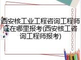 西安核工业工程咨询工程师证在哪里报考(西安核工咨询工程师报考)