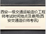 西安一级交通运输造价工程师考试时间地点及费用(西安交通造价师考讯)