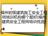 福州初级建筑施工安全工程师培训机构哪个最好(福州建筑安全工程师培训优选)