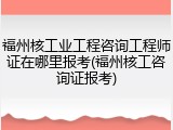 福州核工业工程咨询工程师证在哪里报考(福州核工咨询证报考)