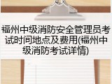 福州中级消防安全管理员考试时间地点及费用(福州中级消防考试详情)
