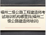 福州二级公路工程建造师考试培训机构哪里找(福州二级公路建造师培训)