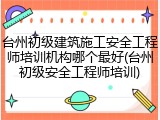 台州初级建筑施工安全工程师培训机构哪个最好(台州初级安全工程师培训)