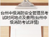 台州中级消防安全管理员考试时间地点及费用(台州中级消防考试详情)