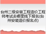 台州二级安装工程造价工程师考试去哪里线下报名(台州安装造价报名点)