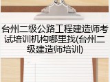 台州二级公路工程建造师考试培训机构哪里找(台州二级建造师培训)
