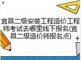 宜昌二级安装工程造价工程师考试去哪里线下报名(宜昌二级造价师报名点)