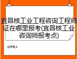宜昌核工业工程咨询工程师证在哪里报考(宜昌核工业咨询师报考点)
