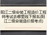 阳江二级安装工程造价工程师考试去哪里线下报名(阳江二级安装造价报考点)