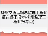 柳州交通运输总监理工程师证在哪里报考(柳州监理工程师报考点)