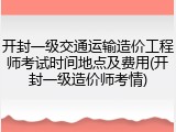 开封一级交通运输造价工程师考试时间地点及费用(开封一级造价师考情)