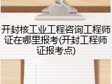 开封核工业工程咨询工程师证在哪里报考(开封工程师证报考点)