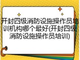 开封四级消防设施操作员培训机构哪个最好(开封四级消防设施操作员培训)