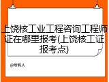 上饶核工业工程咨询工程师证在哪里报考(上饶核工证报考点)