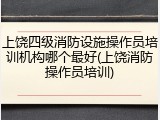 上饶四级消防设施操作员培训机构哪个最好(上饶消防操作员培训)
