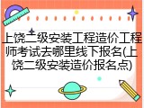 上饶二级安装工程造价工程师考试去哪里线下报名(上饶二级安装造价报名点)