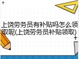 上饶劳务员有补贴吗怎么领取呢(上饶劳务员补贴领取)