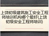 上饶初级建筑施工安全工程师培训机构哪个最好(上饶初级安全工程师培训)
