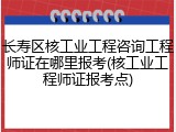 长寿区核工业工程咨询工程师证在哪里报考(核工业工程师证报考点)
