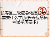 长寿区二级应急救援员考试需要什么学历(长寿应急员考试学历要求)