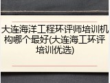 大连海洋工程环评师培训机构哪个最好(大连海工环评培训优选)