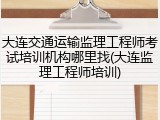 大连交通运输监理工程师考试培训机构哪里找(大连监理工程师培训)
