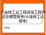 大连核工业工程咨询工程师证在哪里报考(大连核工证报考)