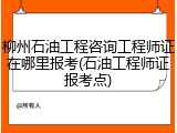 柳州石油工程咨询工程师证在哪里报考(石油工程师证报考点)