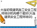 大连初级建筑施工安全工程师培训机构哪个最好(大连建筑安全工程师培训)