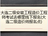 大连二级安装工程造价工程师考试去哪里线下报名(大连二级造价师报名点)
