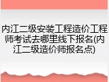 内江二级安装工程造价工程师考试去哪里线下报名(内江二级造价师报名点)