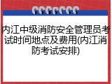 内江中级消防安全管理员考试时间地点及费用(内江消防考试安排)