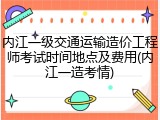 内江一级交通运输造价工程师考试时间地点及费用(内江一造考情)