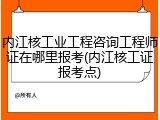 内江核工业工程咨询工程师证在哪里报考(内江核工证报考点)